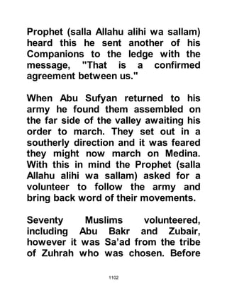 1102
change,
so that Allah will recompense the
truthful for their truthfulness
and punish the hypocrites if He will,
or turn again to them.
Surely, Allah is the Forgiver and the
Most Merciful.”
Koran 33:23-24
@THE MARTYRED FAMILY OF HIND,
WIFE OF AMR
During the burial preparations, the
Prophet (salla Allahu alihi wa sallam)
asked his Companions to search for
the bodies of Amr, Jamuh's son and
Abdullah the father of Jabir so that
they might be buried together. The
two men had been very close to one
another during their lifetime and the
Prophet (salla Allahu alihi wa sallam)
thought it appropriate that they
 