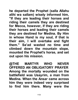 1103
should rest together, however their
bodies could not be found.
Hind, Amr's wife lost not only her
husband, but her son Khallad
together with her brother Abdullah
and wished to take them back to
Medina for burial. As she made her
way home to Medina with her
martyred family, her mounts
suddenly stopped and refused to go
any further. She tried repeatedly to
get them to walk, but when they still
refused she turned them around,
whereupon they started to walk back
from where they came. When she
reached the battlefield, she went to
the Prophet (salla Allahu alihi wa
sallam) and told him what had
happened, whereupon he gently told
her that it was the will of Allah that
 