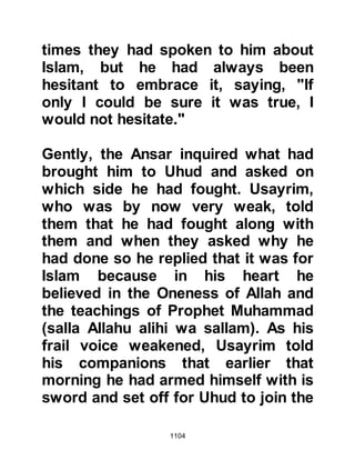 1104
she return to bury them there and
gave her the good news that they
were all together in Paradise. When
Hind heard this, her heart was
content and she asked the Prophet
(salla Allahu alihi wa sallam) to
supplicate that she might also join
them.
@THE MIRACULOUS MEAL
It had been a very exhausting day
and food was in extremely short
supply, in fact there was only
sufficient food to suffice one man.
The Prophet (salla Allahu alihi wa
sallam) asked for what little food
there was to be brought to him, then
he supplicated and blessed it and all
ate from the portion until they were
replete.
 