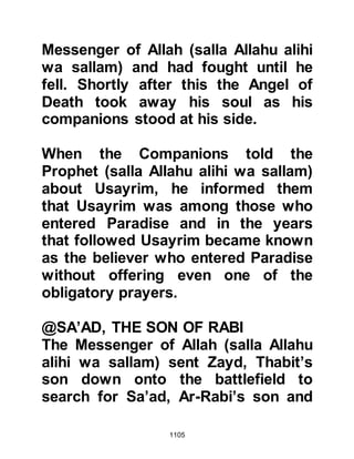1105
$CHAPTER 76 THE PROPHET’S
RETURN TO MEDINA
On Saturday, 7th Shawwal 3H after the
encounter at Uhud the Prophet (salla
Allahu alihi wa sallam) and his
Companions returned home to
Medina and reached there at sunset.
Upon reaching Medina, the Prophet
(salla Allahu alihi wa sallam) and his
Companions made their way to the
Mosque to offer the evening prayer,
after which they retired to their
homes to tend to their multiple
wounds and rest. Very few Muslims
had escaped with minor injuries.
When the Prophet (salla Allahu alihi
wa sallam) entered his home he
asked Lady Fatima to wash away the
blood from his sword saying, "Wash
the blood from this my daughter, for
 