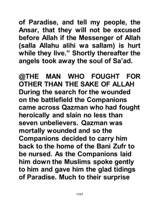 1107
spared them no sympathy. Rather,
they spoke ill of the Prophet (salla
Allahu alihi wa sallam) and mocked
him, saying, "Muhammad is no more
than a seeker of kingship! There has
never been a prophet who faced such
a reversed situation; he has even
been wounded -- so have his
Companions!"
When these sayings reached the ears
of Omar, he was infuriated and went
straight to the Prophet (salla Allahu
alihi wa sallam) to ask his permission
to put the perpetrators to the sword.
However, the Prophet (salla Allahu
alihi wa sallam) in his mercy, forbade
him to take such action saying,
"Allah will make His Religion prevail,
and He will empower His Prophet."
Then he consoled Omar by saying,
 