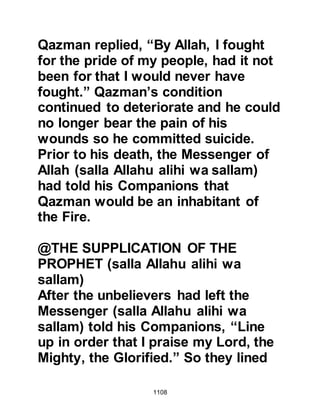 1108
"O son of Khattab, indeed the
Koraysh will never again take from us
like this, we will greet the Corner."
The latter comment referred to the
Black Stone placed in the wall of the
Ka'bah.
$CHAPTER 77 THE DAY AFTER
UHUD
The Prophet was concerned that Abu
Sufyan would turn around and attack
Medina so before sunrise the next
day, and went to the Mosque to offer
the early morning prayer with his
Companions. He told Bilal that after
the prayer he would make the
announcement that they were to
prepare themselves to ride out in
 