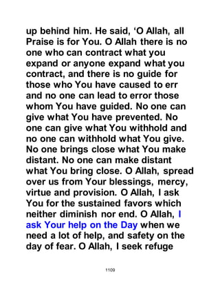 1109
pursuit of the Koraysh, however he
stressed the deserters were not to be
permitted to accompany them. The
hypocrite, Abdullah, Ubayy’s son
stood up and said, “I will march out
with you” but the Prophet (salla
Allahu alihi wa sallam) told him that
he was not permitted to take part.
Those who had been able to attend
the prayer in the Mosque returned to
their fellow tribesmen who had
offered their prayer at home on
account of their wounds and
informed them of the announcement.
With the exception of two, none
offered an excuse to remain behind.
The two whthat remained were
Shammas who had sustained a fatal,
paralyzing blow as he defended the
 