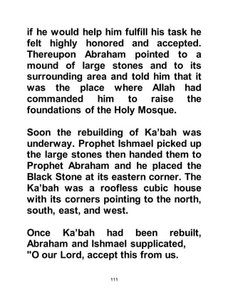 111
Amongst the members of Ksay's
family was a brother named Zuhra, an
uncle named Taym, a cousin named
Makhzum, and several other cousins
who were not as close to him as
other members of his family. They,
together with their families, became
known as the Koraysh of the Valley
whereas distant members of his
family settled themselves outside
Mecca in the surrounding hills and
became known as the Koraysh of the
Outskirts.
@THE HOUSE OF ASSEMBLY
Ksay governed Mecca with fairness
and was loved by everyone. He was
also its undisputed, powerful leader.
He took the matter of being the
custodian of the Sacred House very
seriously and raised the standard of
 