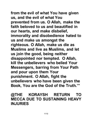 1110
Prophet (salla Allahu alihi wa sallam)
and Malik who had also been fatally
wounded and was now being cared
for by his family.
Shammas had migrated from Mecca
and had no family members to tend
to him in Medina, so he had been
taken to Lady Ayesha's room where
Lady Umm Salamah, who was from
Shammas's tribe, asked the Prophet
(salla Allahu alihi wa sallam) to
permit her to nurse him. Before the
Prophet (salla Allahu alihi wa sallam)
left, he informed his household that
when Shammas' soul was taken from
him, he was to be buried with the
other martyrs at Uhud and not in
Medina.
In the meantime, Jabir, whose father
 