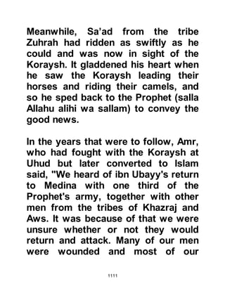 1111
had just been martyred, went to the
Prophet (salla Allahu alihi wa sallam)
to entreat him to let him accompany
them. He told the Prophet (salla
Allahu alihi wa sallam) that it had
been his wish to accompany his
father to Uhud, however on account
of his father's vision foretelling his
martyrdom, his father asked him to
remain behind to look after his seven
young sisters. Upon hearing this, the
Prophet (salla Allahu alihi wa sallam)
agreed to let him accompany them.
When Bilal announced that they were
going to pursue the enemy he had
not mentioned the time of departure,
so Talha went to the Mosque to make
inquiries. When he reached the
Mosque he saw the Prophet (salla
Allahu alihi wa sallam) already robed
 