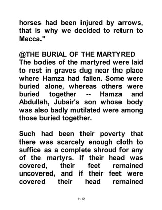 1112
in his armor mounted on his horse
with his visor pulled down over his
face, and so he returned home in
haste to get ready.
Very soon after, the believers
gathered together outside the
Mosque. As they lined up the Prophet
(salla Allahu alihi wa sallam) gazed
upon the severely wounded tribe of
Salimah. When he saw their loyalty
and willingness to obey him despite
their wounds, he was deeply touched
and supplicated, "O Allah, have
mercy upon the children of Salimah."
@THE MARCH TO HAMRA AL ASAD
The unbelievers had camped at
Rawha, which lies some distance
outside Medina, to rest and tend their
wounded.
 