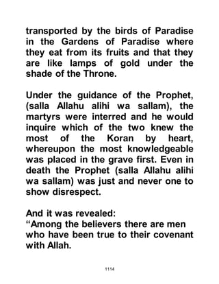 1114
the army of Abu Sufyan to
discourage them from any intent to
launch further hostilities.
The concern the Prophet (salla Allahu
alihi wa sallam) had about an
impending attack proved to be true,
because it was learned that no
sooner had the unbelievers rested
they started reproaching one another
for not accomplishing their aim
saying, “All we did was to
incapacitate their army and then we
left them! There still remain among
them some men capable of
persuading other tribes to rise up,
side with them and fight us again. We
should return now and crush their
army!”
On the other hand Safwan,
 
