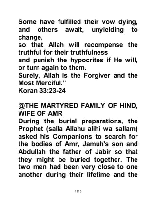 1115
Umayyah’s son tried to dissuade the
Koraysh from riding against the
Muslims again saying, “O people,
such an action is not wise. I fear that
he will enlist the help of those who
had not taken part in the hostilities
and stayed behind in Medina – then
they would return as the victors.
Indeed, I am doubtful about the
consequences if we become involved
in another battle it might go against
us.” Although Safwan had presented
a solid case not to venture further
with their aim the unbelievers
disregarded the consequences.
During this time Ma’bad arrived and
did his best to persuade the
unbelievers not to engage the
Muslims again saying, “Muhammad
has marched out to meet you with a
 