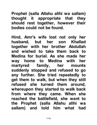 1116
great number of warriors. I have
never seen so many before. He
succeeded to muster all those who
did not take part in Uhud and they
have expressed regret at not having
taken part and are anxious to
compensate for it now.” Abu Sufyan
exclaimed, “Woe to you! By Allah,
you will not leave until he comes and
you see the necks of their horses. By
Allah, we have reached our
decision!” Ma’bad did not let up and
advised Abu Sufyan again not to
proceed. However, the unbelievers
heeded Ma’bab and his words stirred
panic and fear among them so it was
decided to proceed to Mecca straight
away.
Before the departure of the Koraysh,
the caravan of Abd Qays arrived en-
 