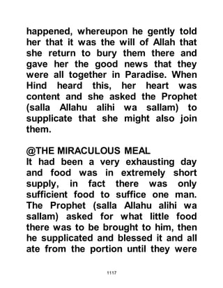 1117
route for Medina and stopped. Abu
Sufyan approached them and enticed
them with camel loads of raisons if
they would go to the Prophet (salla
Allahu alihi wa sallam) and deliver a
message. The message was "Tell
Muhammad that we are resolved to
engage him and his Companions
again. But next time we will make
sure to rid ourselves of you
completely!" Abu Sufyan hoped the
message would dissuade the Prophet
(salla Allahu alihi wa sallam) from
pursuing them.
Prophet Muhammad (salla Allahu
alihi wa sallam) and the believers
were resting at Hamra Al-Asad when
Abd Qays caravan approached and
delivered the message. The Prophet
(salla Allahu alihi wa sallam)
 