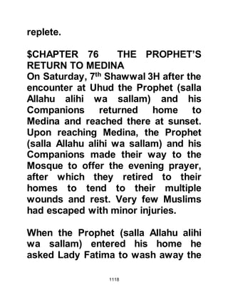 1118
responded with a verse from the
Koran:
" ... Allah is sufficient for us. He is the
Best Guardian." Koran 3:173
The danger had passed and the
Prophet (salla Allahu alihi wa sallam)
out of concern and mercy for his
Companions, told them that they
were to remain in the camp for three
more days in order to recuperate.
During this time Sa’ad Ubadhah's
son, returned to Medina and arranged
for a herd of camels to be loaded with
dates and driven to the camp. When
they arrived some of the camels were
slaughtered so that there was a
plentiful supply of meat to strengthen
the Muslims.
 
