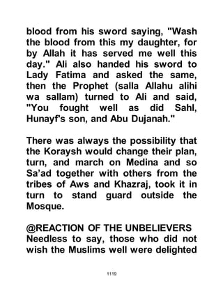 1119
@THE OUTCOME
Throughout the hostilities the
Muslims had shown immense
bravery and determination but more
importantly their devotion to Allah
and His Prophet (salla Allahu alihi wa
sallam). There had been times when
the Koraysh army held the upper
hand and times when the tide turned
and Muslims gained the upper hand.
It cannot be said that the Koraysh
who initiated the war were the victors
because they gained nothing. The
Muslims did not surrender to them.
The Koraysh took neither captives,
nor did they achieve their aim to kill
the Prophet (salla Allahu alihi wa
sallam) and rid themselves of his
followers. Then, when the believers
had shown tremendous courage and
 