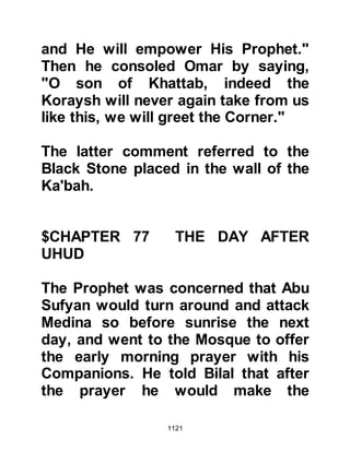 1121
the Prophet (salla Allahu alihi wa
sallam) the body of Shammas had
been taken to Uhud and buried in the
company of his fellow martyrs. When
the Prophet (salla Allahu alihi wa
sallam) learned that Malik had been
buried in Medina he told his family to
re-bury him at Uhud and so he was
mercifully laid to rest with his
companions.
@A TIME FOR MOURNING
As the Prophet (salla Allahu alihi wa
sallam) passed the homes of the
Ansar tribes of Abdul Ashhai and
Zafar his eyes filled with tears when
he heard the sound of women gently
weeping and mourning the loss of
their beloved ones, and he said,
"There are no women to mourn for
Hamza." Sa’ad Mu'adhs son
 