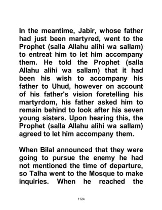 1124
@THE JUMUAH PRAYER
It was Friday, and the time had come
to offer the congregational Jumuah
prayer. As the Companions arrived
they seated themselves on the
ground in rows and waited for the
Prophet (salla Allahu alihi wa sallam)
to enter and give the sermon.
Before Uhud, Abdullah, Ubayy's son
had always been respected by the
people of Medina and consequently
afforded a much coveted position in
the front line of prayer. It had been
his practice since the Prophet's
arrival in Medina to stand up before
the Jumuah prayer and say, "O
people, this is the Messenger of Allah
(salla Allahu alihi wa sallam). Allah
has honored and raised you by him!"
However, this time when he stood up
 