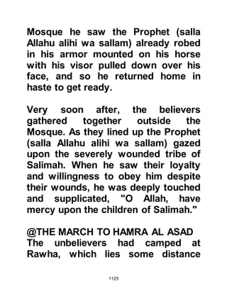 1125
to make his pronouncement before
the prayer some of the Companions
tugged at his robe saying, "Sit down,
you enemy of Allah! You are not
worthy of this after what you did."
Abdullah was insensitive to the
seriousness of his desertion and felt
as if he had been badly treated, so he
left the prayer line stepping over the
heads of the congregation saying,
"One would suppose I had done
something terrible, I only got up to
strengthen his position!" As he
reached the door of the Mosque an
Ansar was entering and asked him
why he was leaving whereupon he
repeated what he had just said so the
Ansar advised, "Go back and let the
Messenger of Allah (salla Allahu alihi
wa sallam) ask for your forgiveness."
 