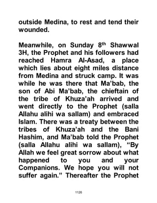 1126
Steeped in blind pride, Abdullah
refused saying, "By Allah, it is not
necessary for him to do so!"
$CHAPTER 78 REVELATIONS
CONCERNING UHUD
A few days after the engagement, the
Prophet (salla Allahu alihi wa sallam)
received several verses concerning
various aspects of the hostilities and
its participants. One such verse
spoke of previously unknown frailty
of the tribes of Salamah and Haritha
who had at one point considered
desertion, but Allah turned to them in
His Mercy and strengthened them, so
that they fought with great valor
against the unbelievers.
"Two parties of you were about to
 