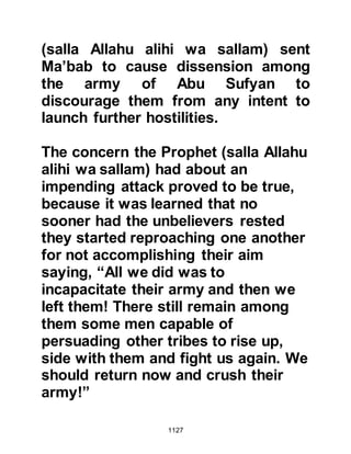 1127
fail,
though Allah was their Guardian,
and in Allah believers put all their
trust."
Koran 3:122
When the tribe of Haritha heard the
Revelation they went to the Prophet
(salla Allahu alihi wa sallam) and told
him that they thought they were one
of the two parties referred to in the
verse and that it had been indeed
through the blessing of Allah that
they had been strengthened and not
turned away.
Those who had fled seeking the
protection of the mountain despite
the Prophet's order to return to the
battle were also mentioned:
 