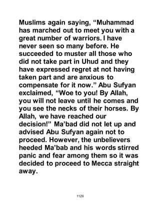 1129
they do not disclose to you.
They say, 'If we had any say in the
affair we should not have been killed
here.'
Say, 'Had you stayed in your homes,
those of you for whom slaying was
written,
would have come out to their (death)
beds
so that Allah might try what was in
your chests
and that He will examine what is in
your hearts.'
And Allah knows the innermost of the
chests."
Koran 3:153-154
Of some of those who were eager to
engage the Koraysh at Uhud rather
than in Medina and then deserted it
was revealed:
 