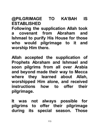 113
should neither suffer nor thirst.
His own wealth was insufficient to
cope with the needs of the ever-
increasing number of pilgrims, so he
called for a meeting to raise funds in
which he asked the people of Mecca
to pledge a modest annual
contribution on their flocks. The
Meccans were agreeable and by the
time the pilgrims arrived for the
Greater Pilgrimage there was
sufficient food and water to
accommodate their needs.
Ksay, anxious to do the best he could
for the pilgrims also commissioned
an additional leather trough of water
to those already provided in Mecca at
Mina. Mina lies several miles away
en-route to Mecca across the arid
 