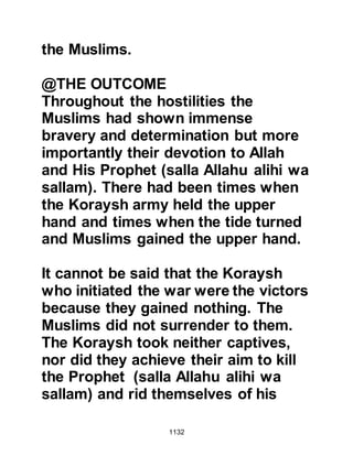 1132
But Allah has pardoned them. He is
Forgiving and Clement."
Koran 3:155
In another Revelation, Allah
challenged the Muslims who had
despaired when it was rumored that
the Prophet (salla Allahu alihi wa
sallam) was dead, saying:
"Muhammad is not except a
Messenger; Messengers have passed
away before him.
If he dies or is killed, will you turn
about on your heels?
And he who turns on his heels will
not harm Allah a thing.
Allah will recompense the thankful."
Koran 3:144
Regarding the martyrs, Abdullah,
 