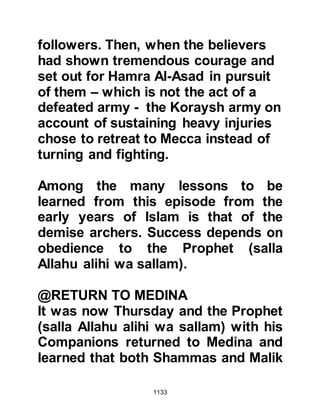 1133
Masood's son said that it was
explained to them by the Prophet
(salla Allahu alihi wa sallam) that the
souls of martyrs at Uhud had been
placed in the bellies of a flock of
green birds that come down to the
rivers in the Garden to eat of its
fruits. When they return, their home
is in the shade of the Throne of Allah
decked with candelabra of gold.
Upon their return Allah asks them, "O
My worshipers, is there anything you
wish for so that I might give you
more?" To which they reply, "O our
Lord, there is nothing beyond the
Garden which You have given us,
from which we eat as we please."
Then, Allah asks them this question
three times and each time the reply is
the same except for the last when the
 