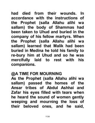 1134
martyrs add, "Except that our souls
be returned to our bodies so that we
might return to earth and fight for
You until we are martyred again."
The son of Al-Abbas said that one
day he heard the Prophet (salla
Allahu alihi wa sallam) tell his
Companions that the martyrs reside
in a tent by a river named Barik. He
told them that Barik flows by the
entrance to the Garden and that their
provision is brought from the Garden
each day in the morning and evening.
$CHAPTER 79 LADY ZAYNAB,
DAUGHTER OF KHUZAIMAH
Lady Zaynab was the daughter of
Khuzaimah from the Bedouin tribe of
Hilal bin Aamir and well known for
 