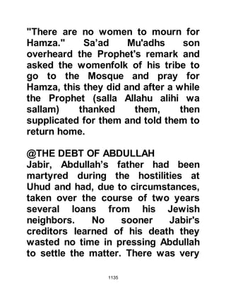 1135
her generosity. She concerned
herself with the welfare of the poor
and went out of her way to help them
whenever she could. It was on
account of her caring nature that
even before she embraced Islam she
was endearingly referred to as
"Mother of the Poor."
Zaynab had married Abdullah,
Jahsh's son who had been blessed
with martyrdom. She was sad at her
loss but became patient and
contented herself in the knowledge
that her husband had been give the
best of rewards, the reward of
Paradise and continued to help those
less fortunate than herself.
A year had passed since the
martyrdom of Abdullah and Zaynab
 