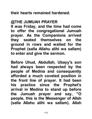 1137
its teachings would benefit his tribe,
so he asked the Prophet (salla Allahu
alihi wa sallam) to send some of his
Companions to them so that they
might learn. Abu Bara said, "O
Messenger of Allah (salla Allahu alihi
wa sallam), if you send some of your
Companions to the people of Najd to
call them to Islam, I expect them to
accept." Whereupon the Prophet
(salla Allahu alihi wa sallam)
expressed his concern saying, "I am
afraid the people of Najd will kill
them." Abu Bara replied, "They will
be under my protection."
After Abu Bara's assurance that the
Companions would travel in safety
under his protection, the Prophet
(salla Allahu alihi wa sallam) agreed
and sent 70 Companions known for
 