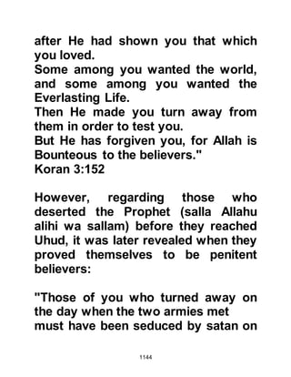 1144
For sometime they had been plotting
ways in which to assassinate the
Prophet (salla Allahu alihi wa sallam)
and now here he was with just three
of his Companions and no one else
to defend him. The Jews connived
together and decided that now the
opportunity presented itself they
would drop a millstone from the top
of the house as the Prophet (salla
Allahu alihi wa sallam) rested
beneath it walls and kill him.
However, Shalom, Mishkam’s son
cautioned them against such an act
and told them that Allah would reveal
their plot to him, thereby admitting
they knew he was a prophet. No one
paid attention to Shalom and Amr,
Jahsh’s son climbed up the stairs
with a very heavy millstone. As
 