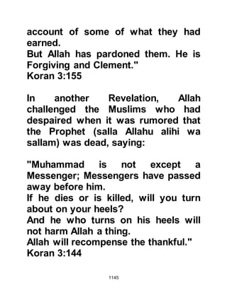 1145
Shalom feared, Gabriel came to the
Prophet (salla Allahu alihi wa sallam)
and told him of their evil intent and
the Prophet (salla Allahu alihi wa
sallam) and his Companions got up
subtly in a way in which the Jews did
not notice and returned home.
This was not the first occasion the
Jews had planned to rid themselves
of the Prophet (salla Allahu alihi wa
sallam). On another occasion the
Jews had arrived at the conclusion
the best way to carry out their plan
would be to invite the Prophet (salla
Allahu alihi wa sallam) and thirty of
his Companions and meet him
midway to discuss their religions
with thirty of their Rabbis with the
enticing statement that if the Rabbis
were convinced then all of the Jews
 