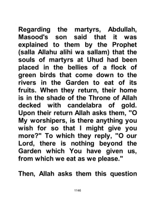 1146
would convert.
The day arrived but when the rabbis
saw thirty of his Companions around
him, they muttered among
themselves, “How can we kill him
when thirty people are willing to die
for him?” So the Jews came to the
conclusion the best way to achieve
their aim would be if three of them
armed themselves with daggers
under their cloaks and ask the
Prophet (salla Allahu alihi wa sallam)
to come forward with just three of his
Companions to discuss the matter,
giving the reason that it was just not
practical for thirty from each party to
take part.
Unknown to the Rabbis a lady from
their own tribe whose brother had
 