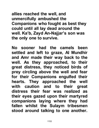 1153
until nightfall.
During the night hours, the number of
the Prophet's Companions increased
as those who had only just learned of
the Prophet's march joined them. As
their numbers swelled, the Muslims
were soon able to surround the
fortresses and that alarmed the Jews.
However, they expected their
kinsmen to arrive the next day which
would ease the situation.
After offering the night prayer, the
Prophet (salla Allahu alihi wa sallam)
entrusted Ali with the command of
the army and together with ten of his
Companions he returned to Medina.
Throughout the night Ali led his
brethren praising and exalting Allah,
the hours slipped away, and soon the
 
