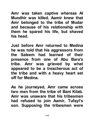 1154
sky began to lighten, it was time to
offer the Fajr prayer.
There was still no sign of the help the
Jews so confidently relied upon.
Unknown to Huyay and his tribe, their
cousins from the tribe of Krayzah
were not inclined to break their pact
with the Prophet (salla Allahu alihi wa
sallam). As for Abdullah Ubayy’ son,
the circumstances were such that he
reneged upon his promise, and so
Huyay continued to wait in vain for
their arrival together with the
expected support from the tribes of
Ghatfan.
Later on that morning the Prophet
(salla Allahu alihi wa sallam) returned
to his Companions and fighting broke
out once more. The days passed and
 