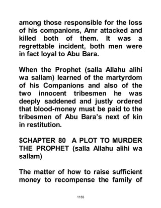1155
Huyay's hopes turned into fear. Ten
days later, the Angel Gabriel brought
the Prophet (salla Allahu alihi wa
sallam) a new verse:
"Whatever palm-tree you cut down or
left standing upon its roots,
it is by the permission of Allah, so
that He might humiliate the impious."
Koran 59:5
Thereupon the Prophet (salla Allahu
alihi wa sallam) ordered the cutting
down of several highly prized date
palms belonging to the An-Nadir.
Dates were a vital part of the An-
Nadir's economy so when Huyay saw
the trees being felled he was greatly
dismayed. In the back of Huyay's
mind he remembered the promise of
the Koraysh to annihilate the
 