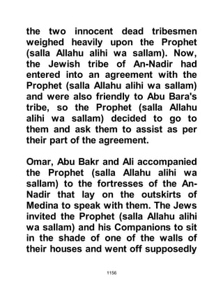 1156
Muslims one day and thought if he
and his tribe were compelled to
temporarily leave their homes, they
could return later, reclaim their
palms, and re-establish their
settlement. But now the trees were
being felled and he knew it would
take many years to replace them,
which would greatly affect their
livelihood.
With this harsh reality on his mind.
Huyay begrudgingly sent word of
surrender to the Prophet (salla Allahu
alihi wa sallam). The Prophet (salla
Allahu alihi wa sallam) accepted but
told them that they were to be
expelled from their land. Even in
such circumstances, the mercy of the
Prophet (salla Allahu alihi wa sallam)
was manifested as he allowed them
 