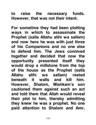 1157
to take their possessions, with the
exception of weapons and armor with
them. This was indeed a generous
and merciful course of action for it
was in his power to seize everything
they owned and expel them with
nothing except the clothes on their
back, but that was not his way. The
Jews did not appreciate the
generosity of the Prophet (salla
Allahu alihi wa sallam) and were
determined not to leave anything of
value behind and axed the assets
they were unable to take with them.
Huyay was ungrateful and did not like
the terms of surrender, he knew that
their camels were incapable of
carrying all their possessions, and
then there was the matter of weapons
and armor. However, his tribesmen
 
