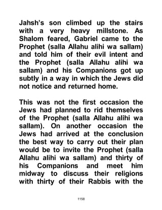 1158
were not in a mood to listen to him
and forced him to accept.
The confrontation was over and the
An-Nadir tribesmen left their
fortresses and returned home to pack
as much as they could onto the
backs of six hundred camels. Once
the packing had been completed,
their women-folk adorned themselves
with all their jewelry, then mounted
their camels laden with rugs of the
finest quality. It had always been
known that the tribe was extremely
rich, however it was not until that
moment that the extent of their
wealth was realized. With an air of
insolence and in single file, the tribe
of An-Nadir left Medina defiantly
flaunting their wealth as they rode
out, accompanied by music.
 