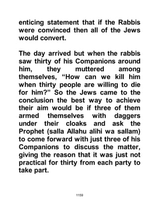1159
Most of the tribe decided to resettle
at Khaybar where they owned land;
however others preferred to journey
further a field to either Jericho or
southern Syria.
As for the date palms still left
standing, the Prophet (salla Allahu
alihi wa sallam) received a new
Revelation that said:
"(A share of the spoils shall also be
given)
to the poor emigrants who were
expelled from their homes and their
possessions,
who seek the Favor and Pleasure of
Allah, and help Allah and His
Messenger.
These are they that are truthful.
 