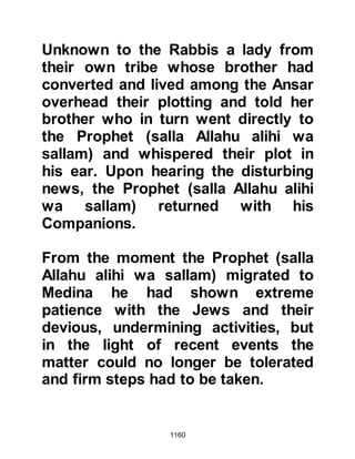 1160
And those before them who, had
made their dwelling in the abode
(Medina),
and because of their belief love those
who have emigrated to them;
they do not find any (envy) in their
chests for what they have been given
and prefer them above themselves,
even though they themselves have a
need.
Whosoever is saved from the greed
of his own soul, they are the ones
who win.”
Koran 59:8-9
And so in compliance with the verse,
the spoils were distributed among
the new immigrants and Muhajirin.
When the Muhajirin first arrived in
Medina the Ansar had generously
shared their groves with their new
 