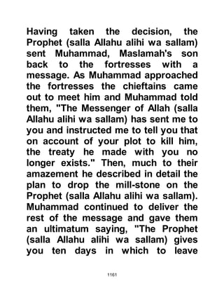 1161
brothers, but now even though the
Muhajirin had been given the groves
of the An-Nadir, the Ansar still
wished them to keep the groves they
had given them.
The chapter 59, Al Hashr – The
Gathering, describes the banishment
of the Jews.
$CHAPTER 82 THE DEATH OF LADY
ZAYNAB
Lady Zaynab's marriage to the
Prophet (salla Allahu Alihi was
sallam) was not destined to last long
and eight months after their marriage
Lady Zaynab passed away and was
buried near the grave of the
Prophet's daughter, Lady Rukiyah, in
the graveyard of Baki, may Allah be
pleased with them and grant them
 