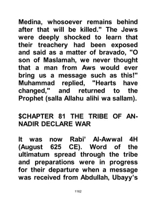 1162
perfect peace.
Through the blessing of her marriage
to the Prophet, (salla Allahu alihi wa
sallam) Allah had raised and
rewarded Lady Zaynab for her
patience, virtue and charitable affairs,
and she like her co-wives was
honored by being given a title, the
like of which, no other woman had
been ever given "Mother of
Believers."
$CHAPTER 83 THE TRIBE OF ASAD,
KHUZAIMAH’S SON
Two months of peace followed the
hostilities of Uhud. However, the
Muslims were rightfully on their
guard against a surprise attack from
the Koraysh and in particular their
allies from the not-so-far away tribes
 