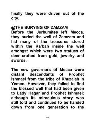 117
together in the precincts of Ka’bah
where the daughters of Abdu Manaf
prepared a bowl of expensive
perfume and placed it before Ka’bah.
Each of Hashim's supporters dipped
their hands into the bowl and as they
did took a solemn oath never to
abandon one another.
To seal their solemn pact, each
supporter rubbed his perfumed
hands over the stones of Ka’bah and
from that time onward they were
referred to as the "Perfumed Ones".
@THE ALLIANCE OF THE
CONFEDERATES
Those who supported Abd Ad-Dharr
likewise swore an oath of allegiance
and became known as the
"Confederates".
 