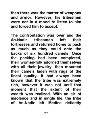 1171
that their chieftain was dead the
majority of the tribe had little interest
left in attacking the Muslims,
however, the matter of revenge
remained upon the mind of several
tribal members.
@REVENGE
In Safar 4H, sometime after the
hostilities at Uhud, the Prophet (salla
Allahu alihi wa sallam) sent ten of his
Companions out on reconnaissance
under the command of Asim, Thabit's
son. When the party arrived at Hudat,
which lies between Usfan and Mecca,
they were spotted and their
whereabouts relayed to the people of
the tribe of Lehyan who still remained
hostile, who, upon hearing the news
set out in hot pursuit with
approximately one hundred archers
 