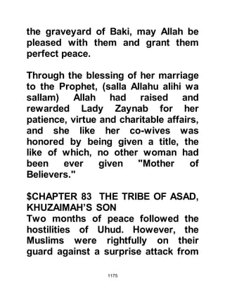 1175
should revenge themselves by
crucifying him. Zayd had been sold to
Safwan and he too decided that he
would not spare his life.
@THE MERCY OF KHUBAIB
During his imprisonment, Khubaib,
who had been separated from Zayd,
borrowed a knife from one of Harith's
daughters. Shortly afterwards, her
young son wandered up to Khubaib
and sat on his lap whilst the knife still
remained in his hand. When the
child's mother saw what had
happened she was terrified. Khubaib
realized her great fear and asked,
"Are you afraid that I would kill him? I
am not capable of doing such a
thing," and he sent the youngster
back to his mother, for he had
learned from our beloved Prophet’s
 