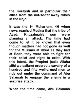 1176
example that such an action was not
only unjust and dishonorable, but
more importantly forbidden, and
there was no place for such a
despicable action in Islam.
From that time onward, whenever
Khubaib was mentioned, the boy's
mother always spoke highly of him
and would often remark how she had
seen Khubaib eating fresh grapes
even though they were not in season
and would comment, "I am sure that
it was Allah who sent Khubaib food!"
And these two important factors
made a great impression upon her.
When the time came for Khubaib and
Zayd to be martyred, they were taken
separately to a place outside Mecca
called Tan'im. When they met, they
 