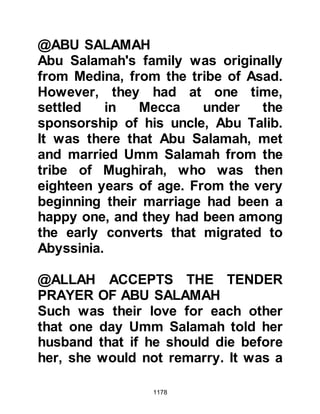 1178
the unbelievers told him that they
would spare his life if he recanted,
but he refused, saying, "If you were
to offer me all the things in the world
I would still refuse." The unbelievers
attempted to persuade Khubaib still
further and taunted, "Don't you wish
it was Muhammad in your place and
that you were sitting at home!" With
deep affection for the Prophet (salla
Allahu alihi wa sallam), Khubaib
replied, "No, I would not wish that
Muhammad (salla Allahu alihi wa
sallam) would even be pricked by a
thorn and that I should sit at home."
The unbelievers continued with their
attempt to make him recant but their
words fell upon deaf ears and a
strong, believing heart.
Khubaib wished he could be
 