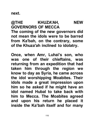 118
@THE SANCTITY OF KA’BAH AND
ITS PRECINCTS
Soon, there was an ice-cold
atmosphere between the two parties.
Matters deteriorated to the extent that
the two factions reached the brink of
fighting to the death to resolve the
matter. However, Ka’bah and its
surrounding area -- the perimeters of
which extend for several miles -- had
always been held sacred and fighting
within this area had been strictly
forbidden since the time of Prophets
Abraham and Ishmael.
However, before things reached the
point of no return a compromise was
proposed which proved acceptable to
both parties. The compromise was
that Abd Ad-Dharr should retain the
 