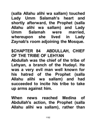1182
alihi wa sallam) named Al Husain.
It was a joyous event and everyone
gave thanks for the safe delivery of
Hasan’s baby brother.
$CHAPTER 85 THE SECOND
MEETING AT BADR
After the encounter of Uhud, Abu
Sufyan had challenged the Prophet
(salla Allahu alihi wa sallam) to a
second encounter at Badr the
following year. The months had
passed quickly and the time for the
challenge approached. In meantime it
was well known by the tribes
surrounding Medina that the Muslims
were not weak and could not be
taken advantage of.
 