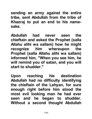 1183
Drought had stricken the region yet
again and food for both human and
livestock was in very short supply.
Abu Sufyan was aware of the fact
that once he and his army left Mecca
the vegetation of the desert would be
insufficient to support the need of his
mounts and that he would be forced
to take fodder with them, and that
was by no means an easy task.
The challenge was a matter of honor
not only for Abu Sufyan but for the
entire tribe of Koraysh. He knew well
that if he were to fail to meet the
challenge that he himself had
initiated, disgrace would fall upon
him and his tribe as its news spread
throughout Arabia.
As Abu Sufyan pondered over the
 